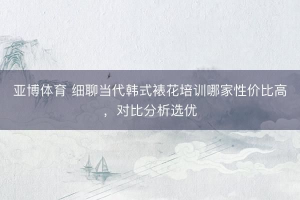 亚博体育 细聊当代韩式裱花培训哪家性价比高，对比分析选优