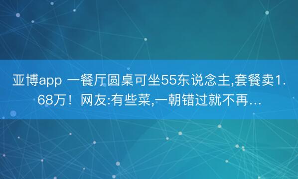 亚博app 一餐厅圆桌可坐55东说念主,套餐卖1.68万！网友:有些菜,一朝错过就不再…