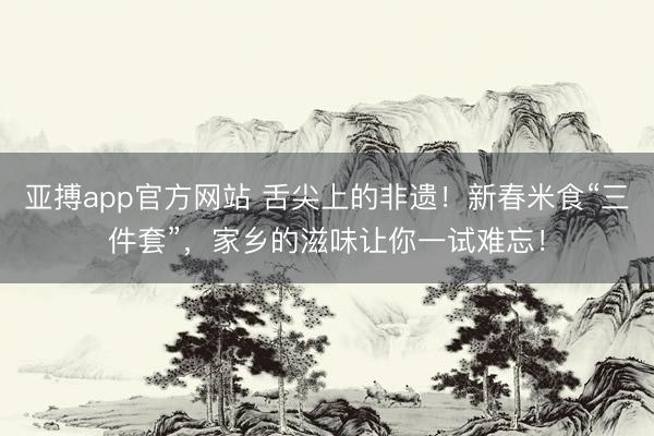 亚搏app官方网站 舌尖上的非遗！新春米食“三件套”，家乡的滋味让你一试难忘！