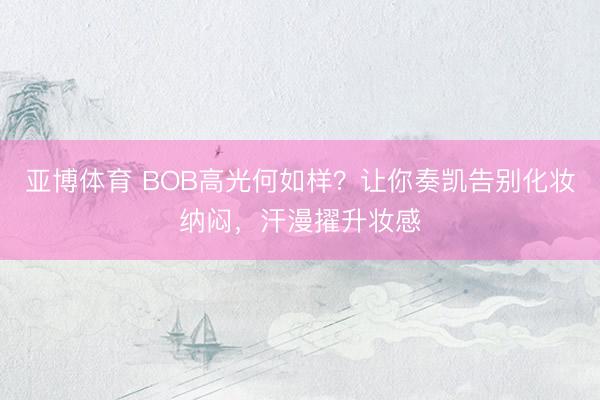 亚博体育 BOB高光何如样？让你奏凯告别化妆纳闷，汗漫擢升妆感