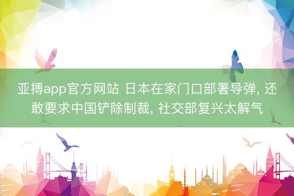 亚搏app官方网站 日本在家门口部署导弹， 还敢要求中国铲除制裁， 社交部复兴太解气