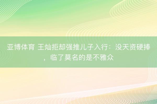 亚博体育 王灿拒却强推儿子入行：没天资硬捧，临了莫名的是不雅众