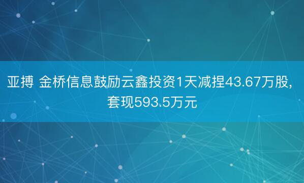 亚搏 金桥信息鼓励云鑫投资1天减捏43.67万股， 套现593.5万元