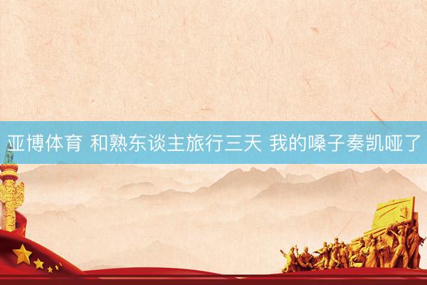 亚博体育 和熟东谈主旅行三天 我的嗓子奏凯哑了