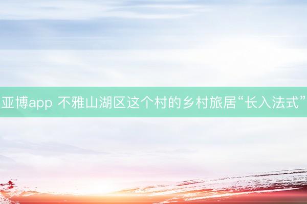 亚博app 不雅山湖区这个村的乡村旅居“长入法式”