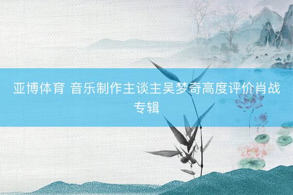 亚博体育 音乐制作主谈主吴梦奇高度评价肖战专辑
