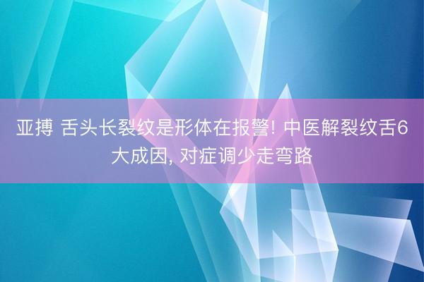 亚搏 舌头长裂纹是形体在报警! 中医解裂纹舌6大成因, 对症调少走弯路
