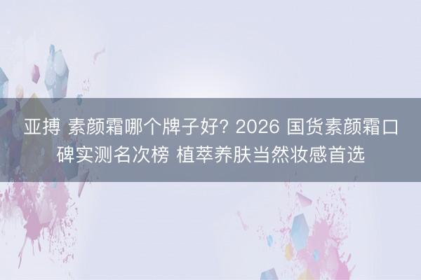 亚搏 素颜霜哪个牌子好? 2026 国货素颜霜口碑实测名次榜 植萃养肤当然妆感首选