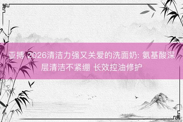 亚搏 2026清洁力强又关爱的洗面奶: 氨基酸深层清洁不紧绷 长效控油修护