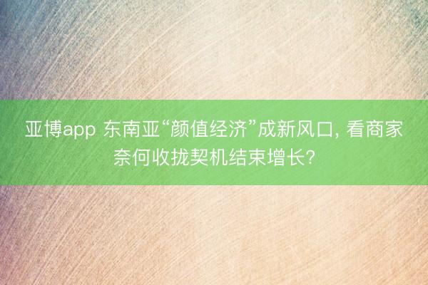 亚博app 东南亚“颜值经济”成新风口, 看商家奈何收拢契机结束增长?